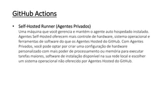 GitHub Actions
• Self-Hosted Runner (Agentes Privados)
Uma máquina que você gerencia e mantém o agente auto hospedado instalado.
Agentes Self-Hosted oferecem mais controle de hardware, sistema operacional e
ferramentas de software do que os Agentes Hosted do GitHub. Com Agentes
Privados, você pode optar por criar uma configuração de hardware
personalizado com mais poder de processamento ou memória para executar
tarefas maiores, software de instalação disponível na sua rede local e escolher
um sistema operacional não oferecido por Agentes Hosted do GitHub.
 