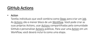 GitHub Actions
• Action
Tarefas individuais que você combina como Steps para criar um Job.
As Actions são o menor bloco de um Workflow. Você pode criar as
suas próprias Actions, usar Actions compartilhadas pela comunidade
GitHub e personalizar Actions públicas. Para usar uma Action em um
Workflow, você deverá incluí-la como uma etapa.
 