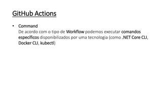 GitHub Actions
• Command
De acordo com o tipo de Workflow podemos executar comandos
específicos disponibilizados por uma tecnologia (como .NET Core CLI,
Docker CLI, kubectl)
 