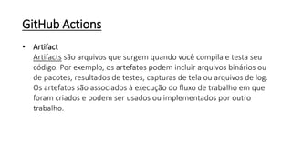 GitHub Actions
• Artifact
Artifacts são arquivos que surgem quando você compila e testa seu
código. Por exemplo, os artefatos podem incluir arquivos binários ou
de pacotes, resultados de testes, capturas de tela ou arquivos de log.
Os artefatos são associados à execução do fluxo de trabalho em que
foram criados e podem ser usados ou implementados por outro
trabalho.
 