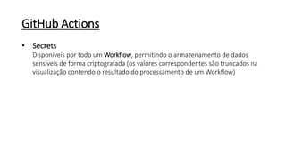 GitHub Actions
• Secrets
Disponíveis por todo um Workflow, permitindo o armazenamento de dados
sensíveis de forma criptografada (os valores correspondentes são truncados na
visualização contendo o resultado do processamento de um Workflow)
 