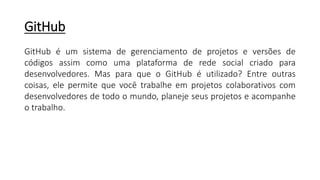 GitHub
GitHub é um sistema de gerenciamento de projetos e versões de
códigos assim como uma plataforma de rede social criado para
desenvolvedores. Mas para que o GitHub é utilizado? Entre outras
coisas, ele permite que você trabalhe em projetos colaborativos com
desenvolvedores de todo o mundo, planeje seus projetos e acompanhe
o trabalho.
 
