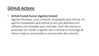 GitHub Actions
• GitHub-Hosted Runner (Agentes Hosted)
Agentes Windows, Linux e MacOS, hospedados pelo GitHub. Os
agentes hospedados pelo GitHub já vem pré-definidos com
softwares pré instalados para utilização. Você não precisa se
preocupar em manter o agente, pois o GitHub se encarrega de
efetuar todas as atualizações e manutenções dos mesmos.
 