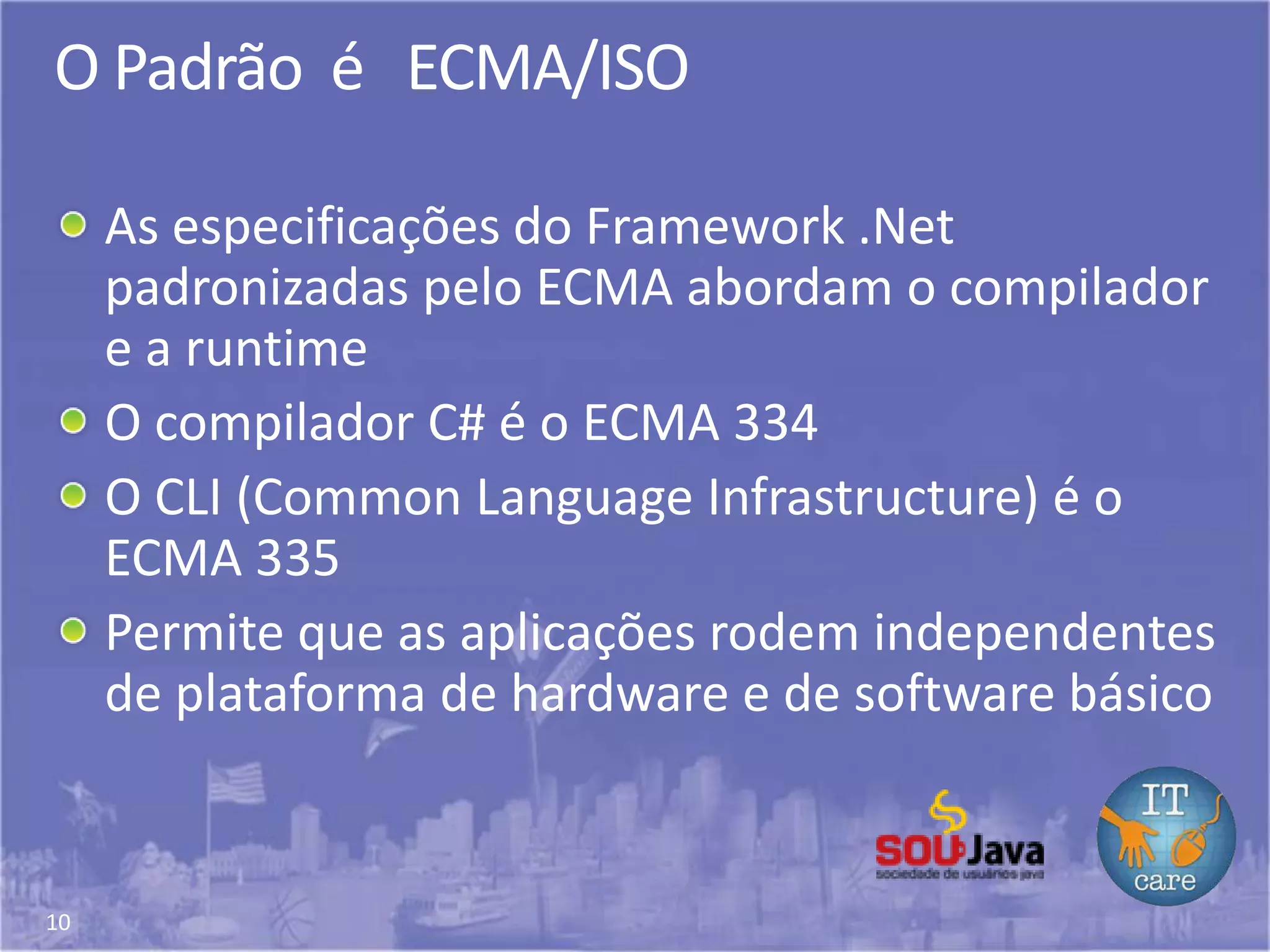 10
O Padrão é ECMA/ISO
As especificações do Framework .Net
padronizadas pelo ECMA abordam o compilador
e a runtime
O compilador C# é o ECMA 334
O CLI (Common Language Infrastructure) é o
ECMA 335
Permite que as aplicações rodem independentes
de plataforma de hardware e de software básico
 
