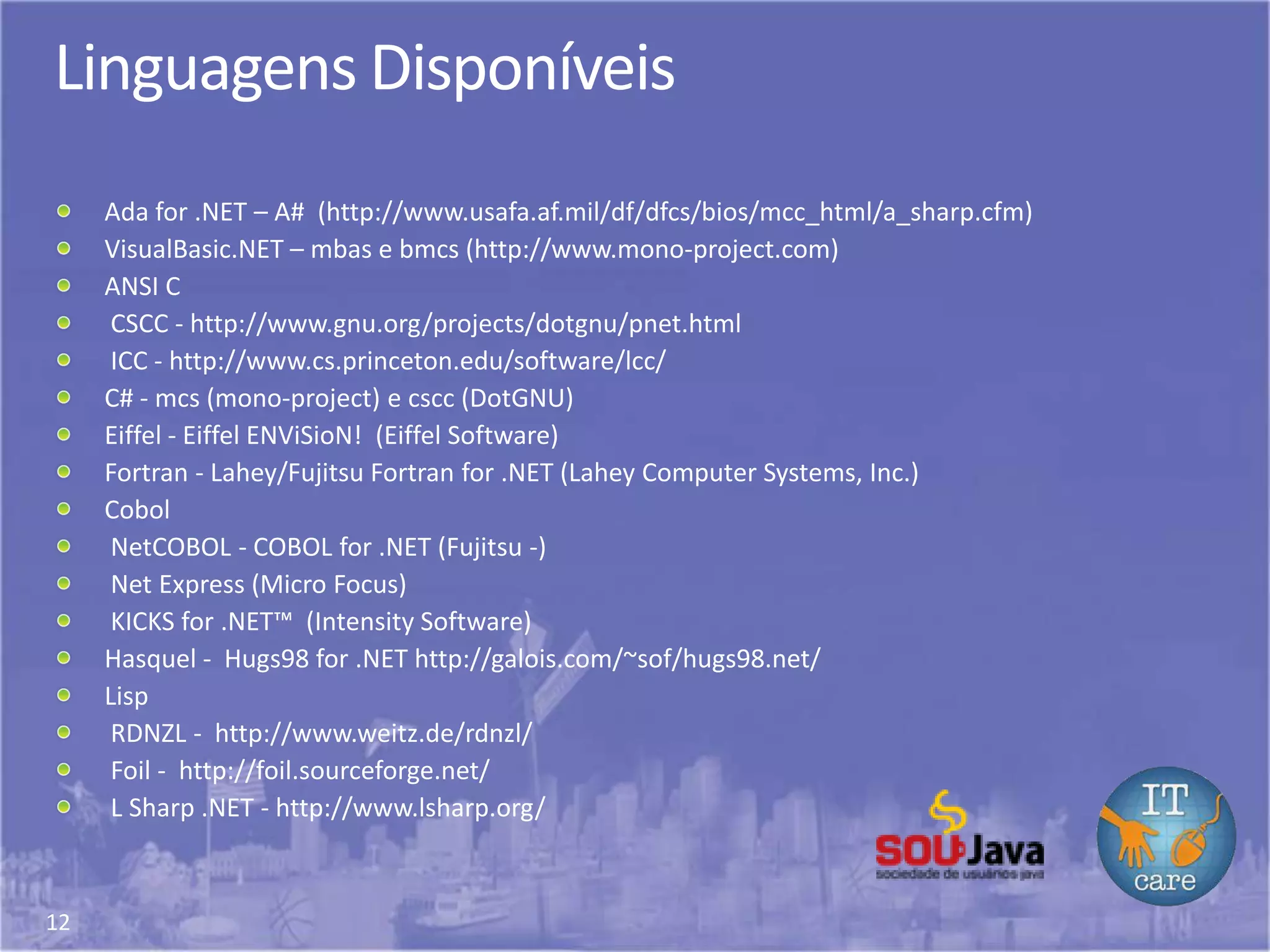 12
Linguagens Disponíveis
Ada for .NET – A# (http://www.usafa.af.mil/df/dfcs/bios/mcc_html/a_sharp.cfm)
VisualBasic.NET – mbas e bmcs (http://www.mono-project.com)
ANSI C
CSCC - http://www.gnu.org/projects/dotgnu/pnet.html
ICC - http://www.cs.princeton.edu/software/lcc/
C# - mcs (mono-project) e cscc (DotGNU)
Eiffel - Eiffel ENViSioN! (Eiffel Software)
Fortran - Lahey/Fujitsu Fortran for .NET (Lahey Computer Systems, Inc.)
Cobol
NetCOBOL - COBOL for .NET (Fujitsu -)
Net Express (Micro Focus)
KICKS for .NET™ (Intensity Software)
Hasquel - Hugs98 for .NET http://galois.com/~sof/hugs98.net/
Lisp
RDNZL - http://www.weitz.de/rdnzl/
Foil - http://foil.sourceforge.net/
L Sharp .NET - http://www.lsharp.org/
 
