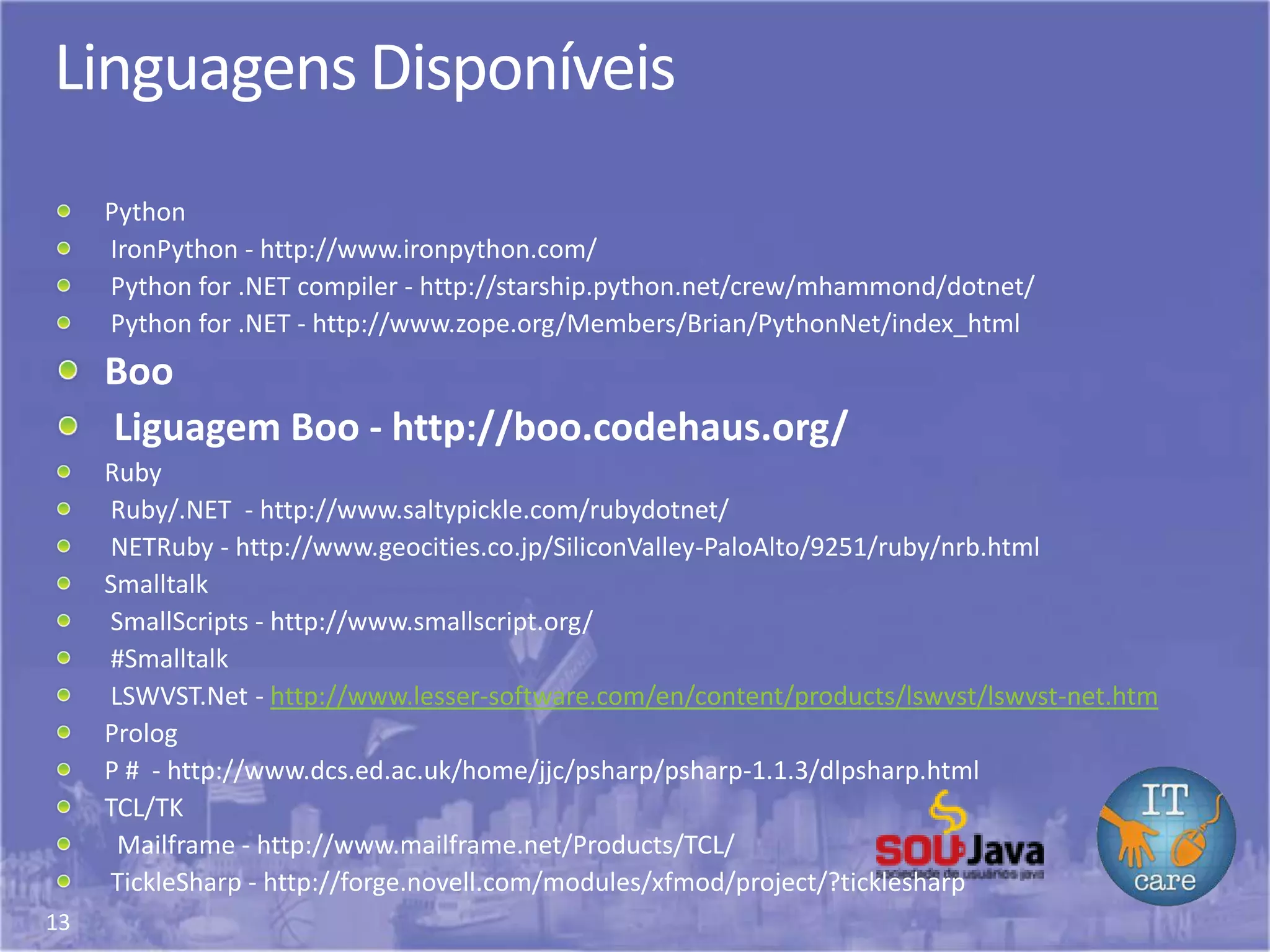 13
Linguagens Disponíveis
Python
IronPython - http://www.ironpython.com/
Python for .NET compiler - http://starship.python.net/crew/mhammond/dotnet/
Python for .NET - http://www.zope.org/Members/Brian/PythonNet/index_html
Boo
Liguagem Boo - http://boo.codehaus.org/
Ruby
Ruby/.NET - http://www.saltypickle.com/rubydotnet/
NETRuby - http://www.geocities.co.jp/SiliconValley-PaloAlto/9251/ruby/nrb.html
Smalltalk
SmallScripts - http://www.smallscript.org/
#Smalltalk
LSWVST.Net - http://www.lesser-software.com/en/content/products/lswvst/lswvst-net.htm
Prolog
P # - http://www.dcs.ed.ac.uk/home/jjc/psharp/psharp-1.1.3/dlpsharp.html
TCL/TK
Mailframe - http://www.mailframe.net/Products/TCL/
TickleSharp - http://forge.novell.com/modules/xfmod/project/?ticklesharp
 