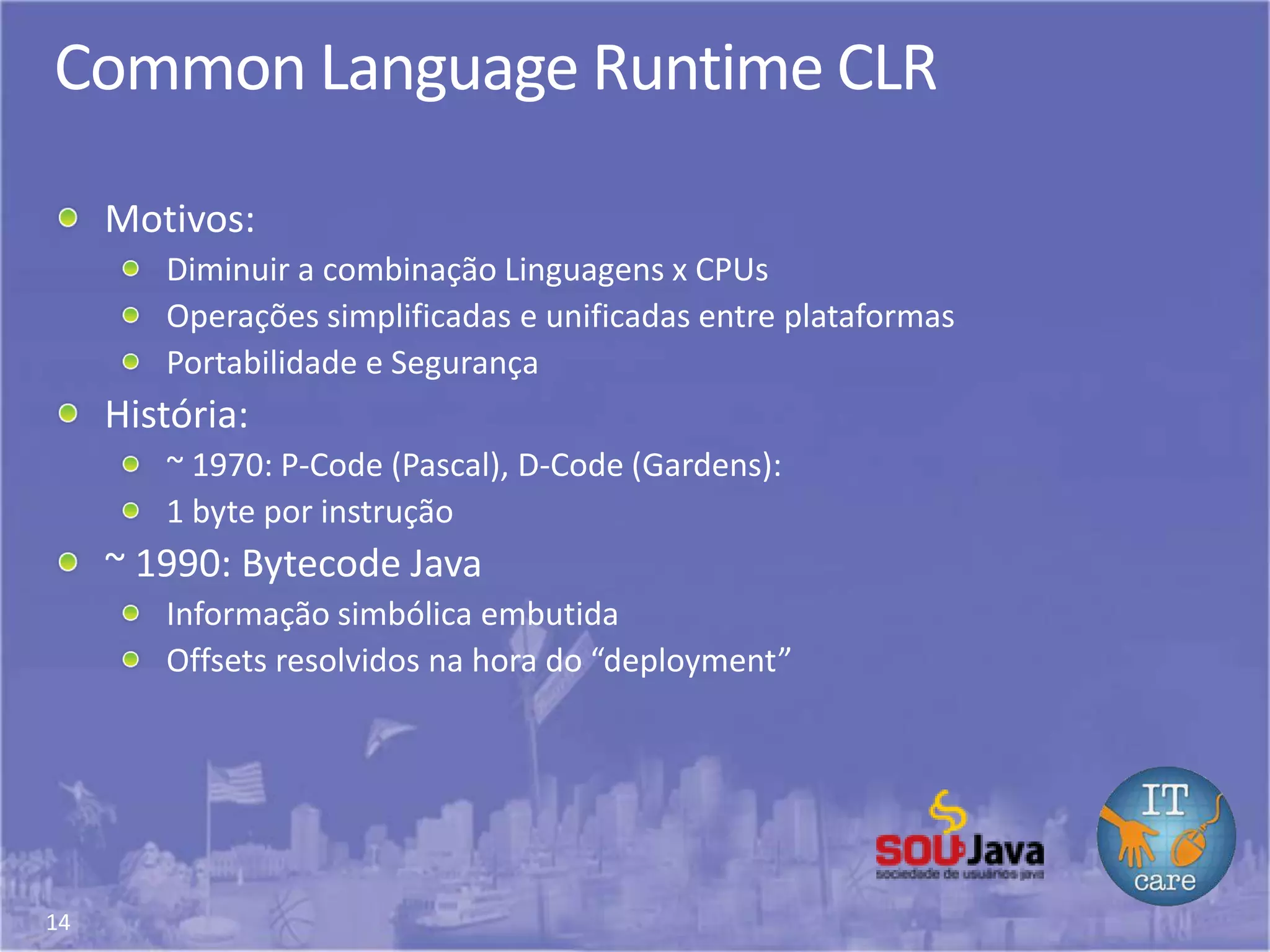 14
Common Language Runtime CLR
Motivos:
Diminuir a combinação Linguagens x CPUs
Operações simplificadas e unificadas entre plataformas
Portabilidade e Segurança
História:
~ 1970: P-Code (Pascal), D-Code (Gardens):
1 byte por instrução
~ 1990: Bytecode Java
Informação simbólica embutida
Offsets resolvidos na hora do “deployment”
 