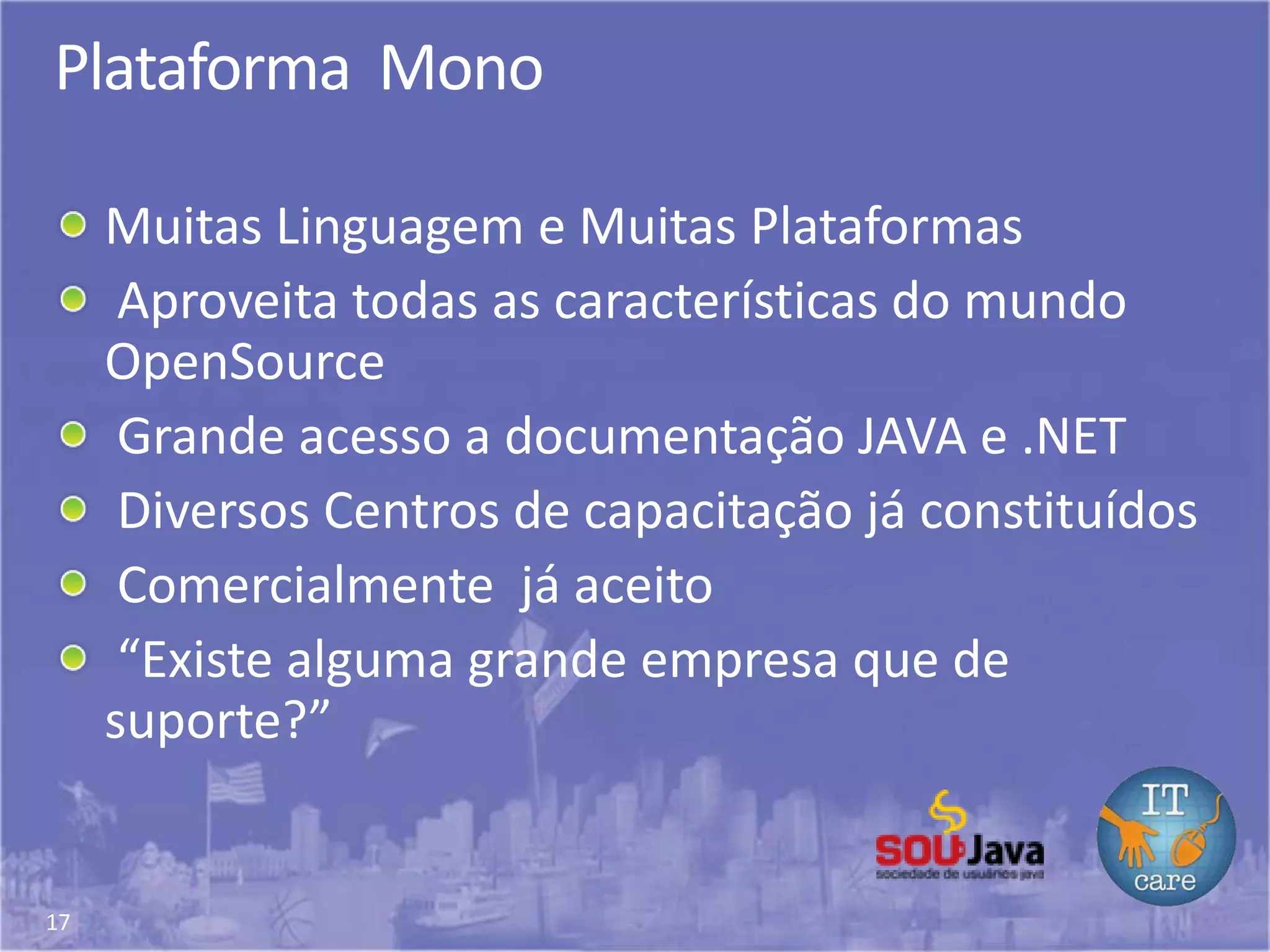 17
Plataforma Mono
Muitas Linguagem e Muitas Plataformas
Aproveita todas as características do mundo
OpenSource
Grande acesso a documentação JAVA e .NET
Diversos Centros de capacitação já constituídos
Comercialmente já aceito
“Existe alguma grande empresa que de
suporte?”
 