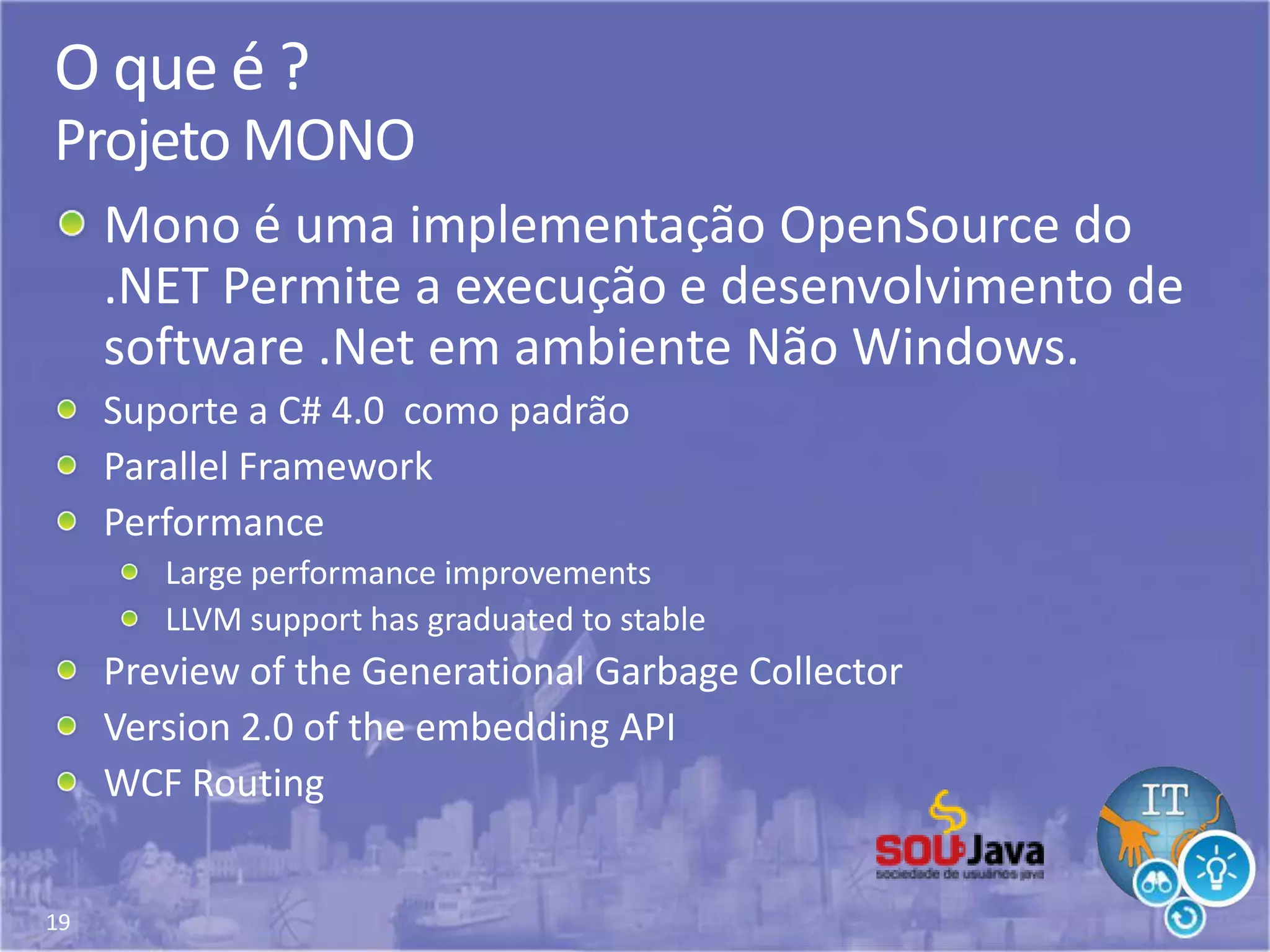 19
O que é ?
Projeto MONO
Mono é uma implementação OpenSource do
.NET Permite a execução e desenvolvimento de
software .Net em ambiente Não Windows.
Suporte a C# 4.0 como padrão
Parallel Framework
Performance
Large performance improvements
LLVM support has graduated to stable
Preview of the Generational Garbage Collector
Version 2.0 of the embedding API
WCF Routing
 