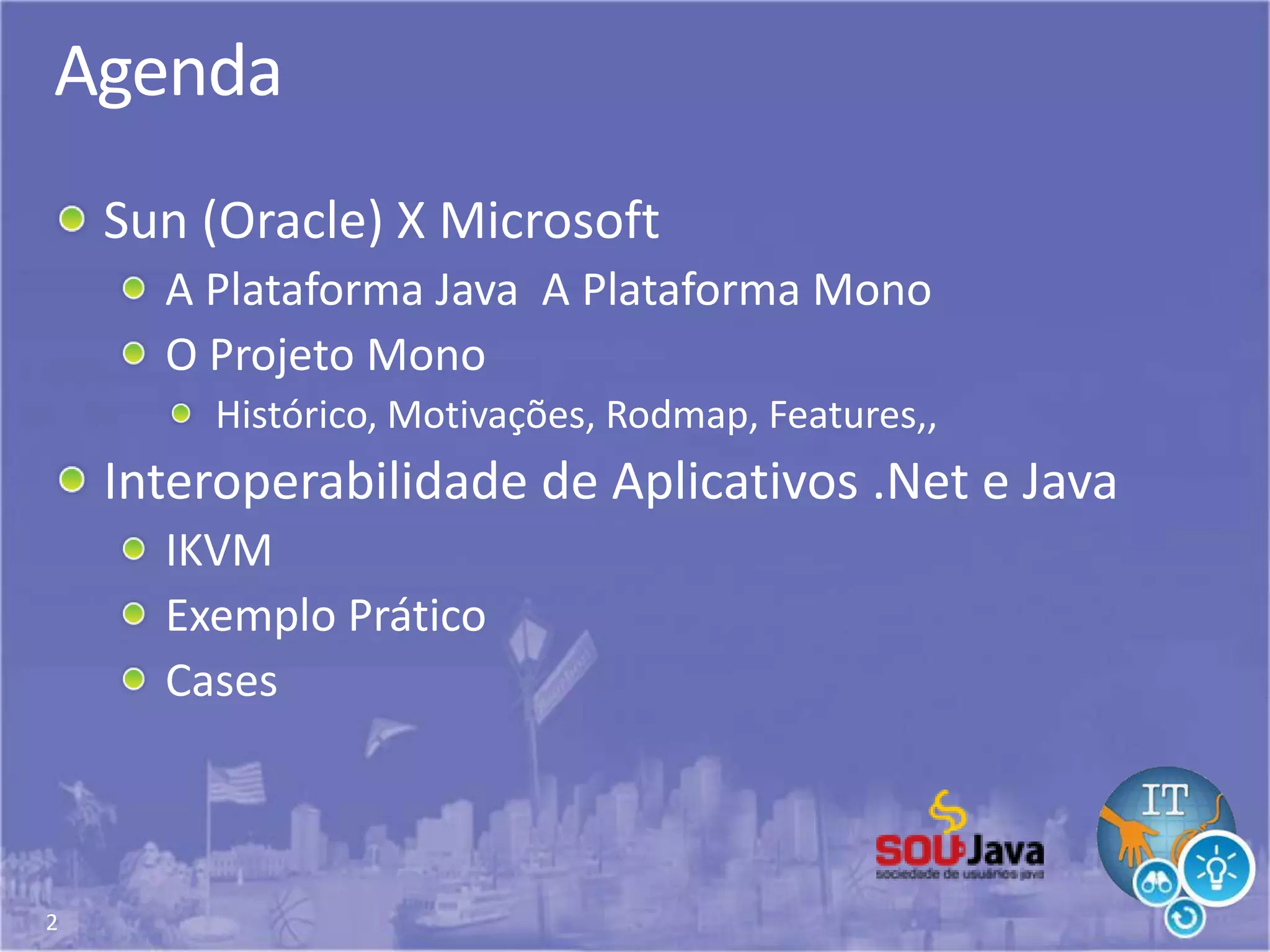 2
Agenda
Sun (Oracle) X Microsoft
A Plataforma Java A Plataforma Mono
O Projeto Mono
Histórico, Motivações, Rodmap, Features,,
Interoperabilidade de Aplicativos .Net e Java
IKVM
Exemplo Prático
Cases
 