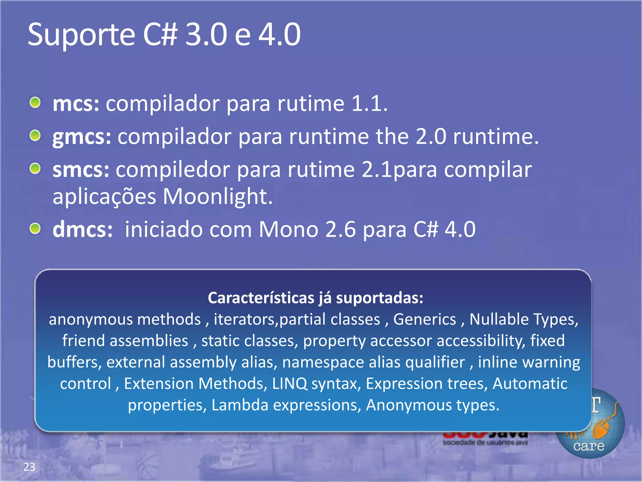 23
Suporte C# 3.0 e 4.0
mcs: compilador para rutime 1.1.
gmcs: compilador para runtime the 2.0 runtime.
smcs: compiledor para rutime 2.1para compilar
aplicações Moonlight.
dmcs: iniciado com Mono 2.6 para C# 4.0
Características já suportadas:
anonymous methods , iterators,partial classes , Generics , Nullable Types,
friend assemblies , static classes, property accessor accessibility, fixed
buffers, external assembly alias, namespace alias qualifier , inline warning
control , Extension Methods, LINQ syntax, Expression trees, Automatic
properties, Lambda expressions, Anonymous types.
 