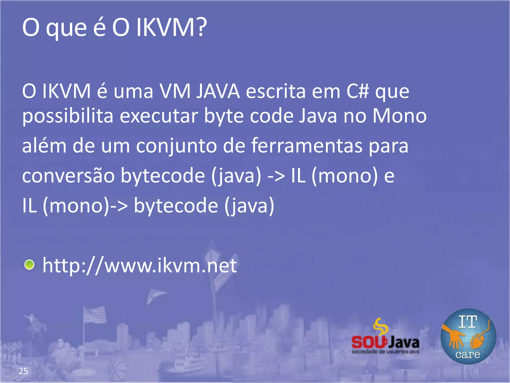 25
O que é O IKVM?
O IKVM é uma VM JAVA escrita em C# que
possibilita executar byte code Java no Mono
além de um conjunto de ferramentas para
conversão bytecode (java) -> IL (mono) e
IL (mono)-> bytecode (java)
http://www.ikvm.net
 