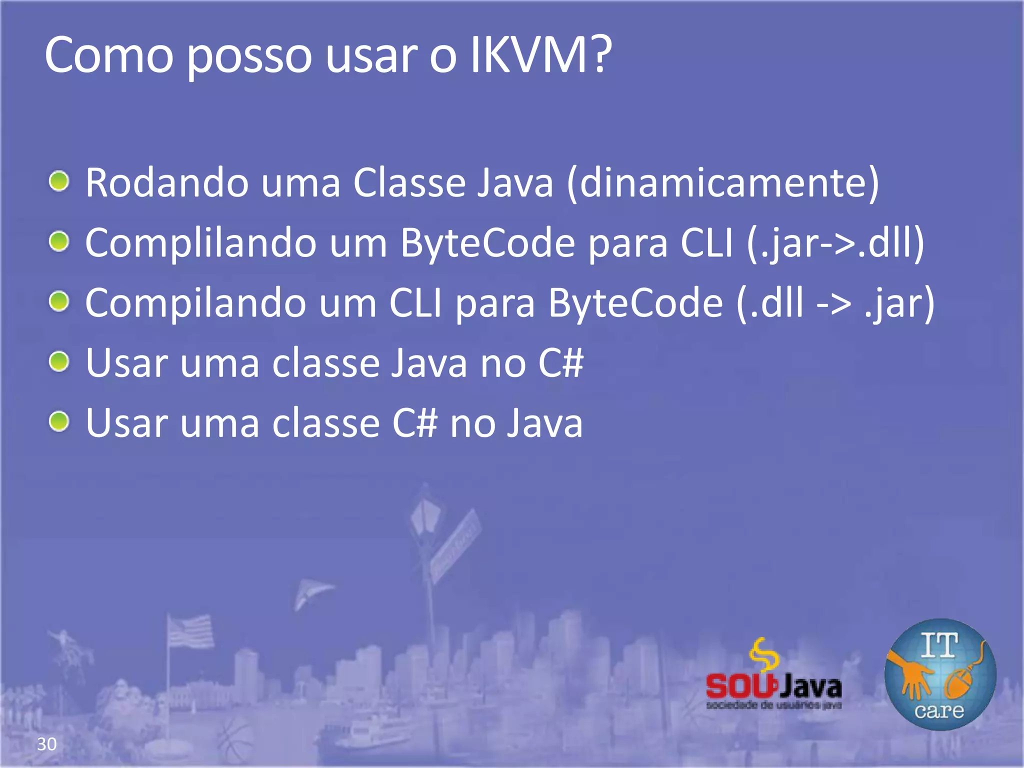 30
Como posso usar o IKVM?
Rodando uma Classe Java (dinamicamente)
Complilando um ByteCode para CLI (.jar->.dll)
Compilando um CLI para ByteCode (.dll -> .jar)
Usar uma classe Java no C#
Usar uma classe C# no Java
 