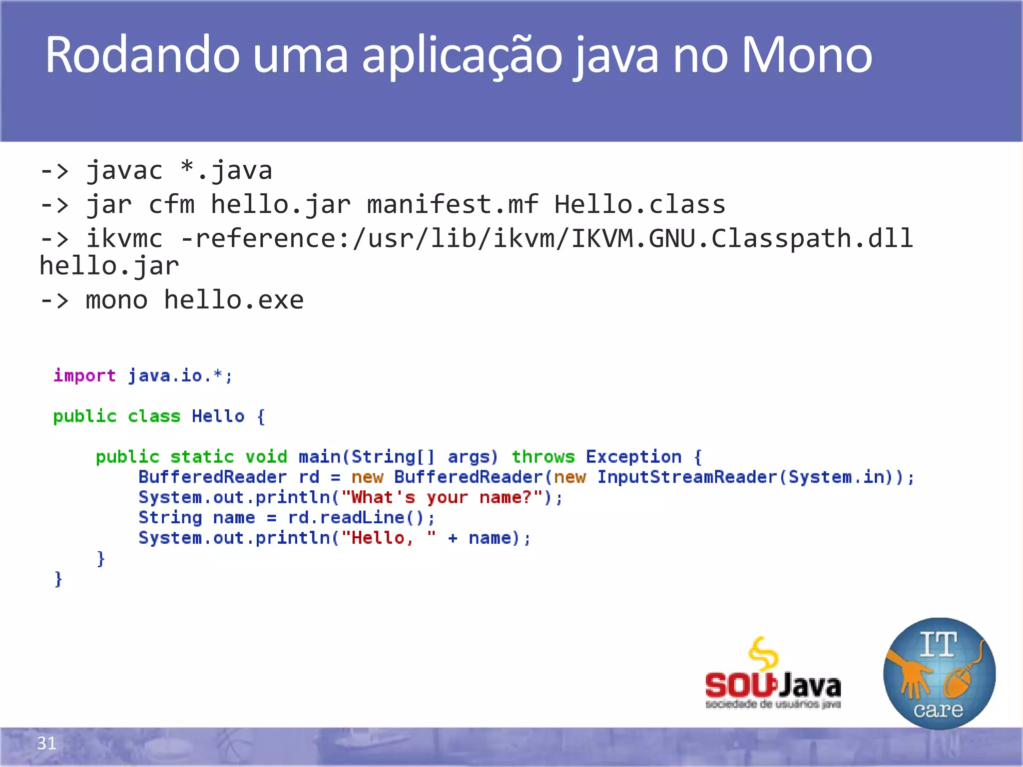 31
Rodando uma aplicação java no Mono
-> javac *.java
-> jar cfm hello.jar manifest.mf Hello.class
-> ikvmc -reference:/usr/lib/ikvm/IKVM.GNU.Classpath.dll
hello.jar
-> mono hello.exe
 