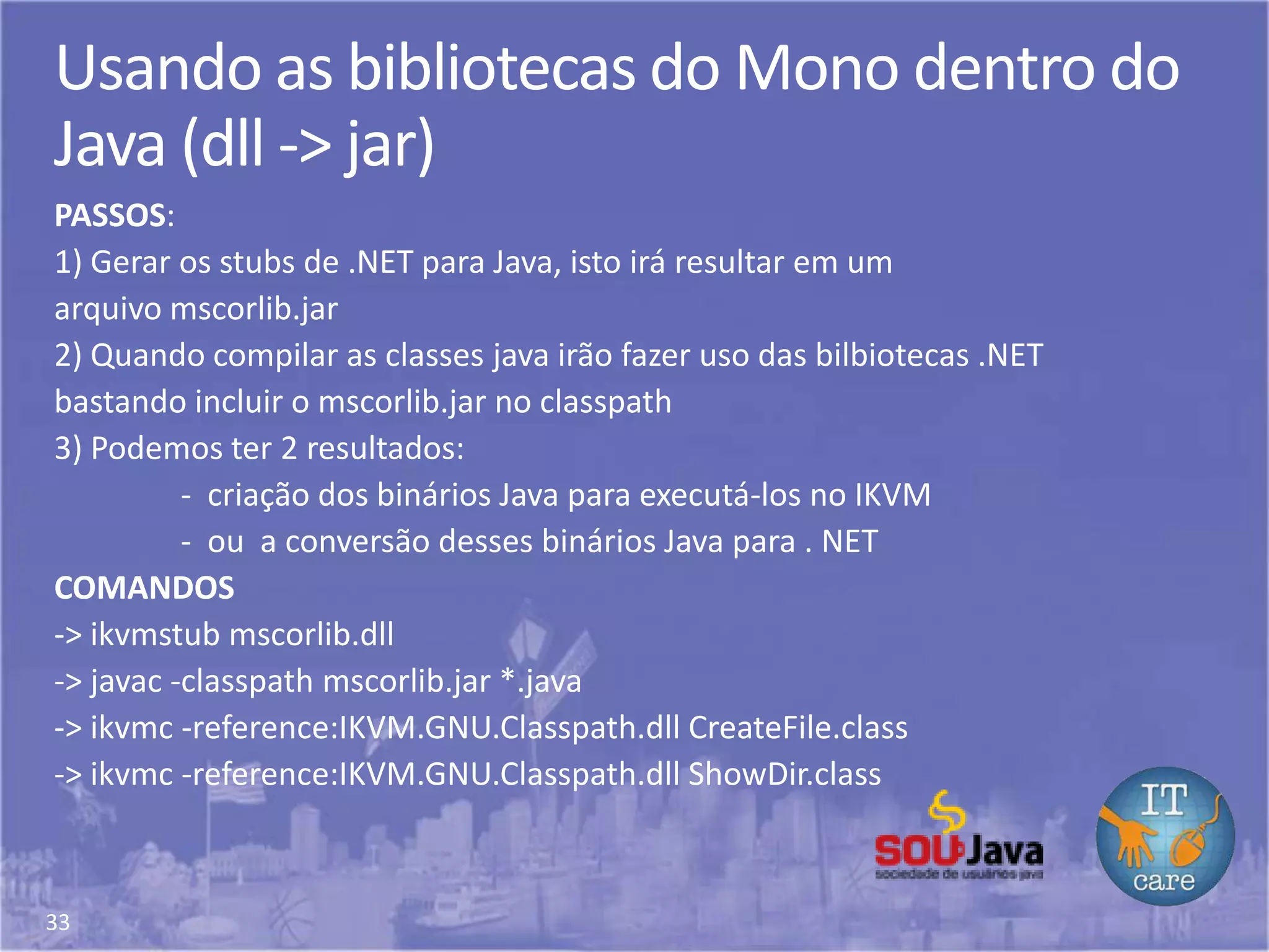 33
Usando as bibliotecas do Mono dentro do
Java (dll -> jar)
PASSOS:
1) Gerar os stubs de .NET para Java, isto irá resultar em um
arquivo mscorlib.jar
2) Quando compilar as classes java irão fazer uso das bilbiotecas .NET
bastando incluir o mscorlib.jar no classpath
3) Podemos ter 2 resultados:
- criação dos binários Java para executá-los no IKVM
- ou a conversão desses binários Java para . NET
COMANDOS
-> ikvmstub mscorlib.dll
-> javac -classpath mscorlib.jar *.java
-> ikvmc -reference:IKVM.GNU.Classpath.dll CreateFile.class
-> ikvmc -reference:IKVM.GNU.Classpath.dll ShowDir.class
 