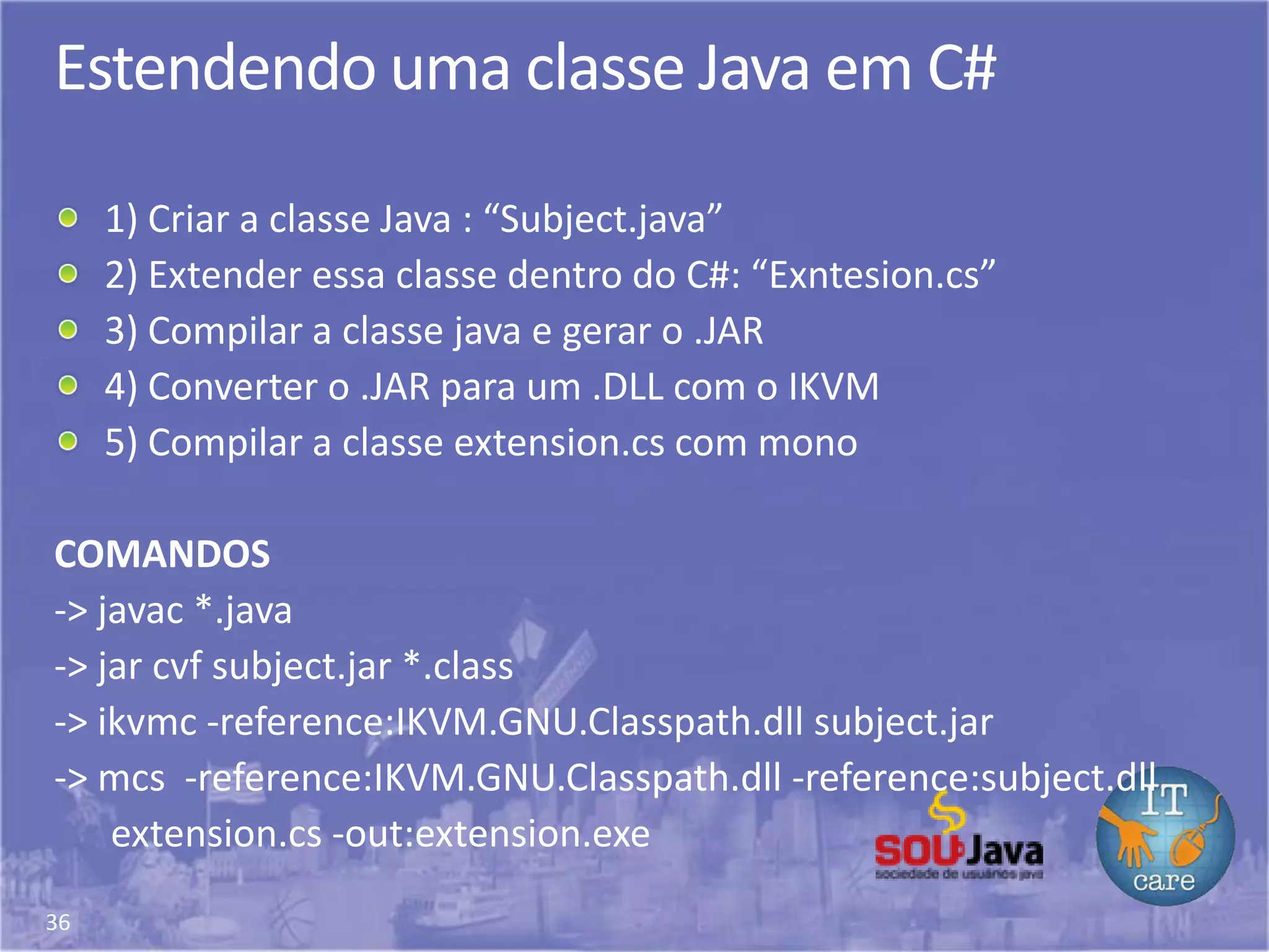 36
Estendendo uma classe Java em C#
1) Criar a classe Java : “Subject.java”
2) Extender essa classe dentro do C#: “Exntesion.cs”
3) Compilar a classe java e gerar o .JAR
4) Converter o .JAR para um .DLL com o IKVM
5) Compilar a classe extension.cs com mono
COMANDOS
-> javac *.java
-> jar cvf subject.jar *.class
-> ikvmc -reference:IKVM.GNU.Classpath.dll subject.jar
-> mcs -reference:IKVM.GNU.Classpath.dll -reference:subject.dll
extension.cs -out:extension.exe
 