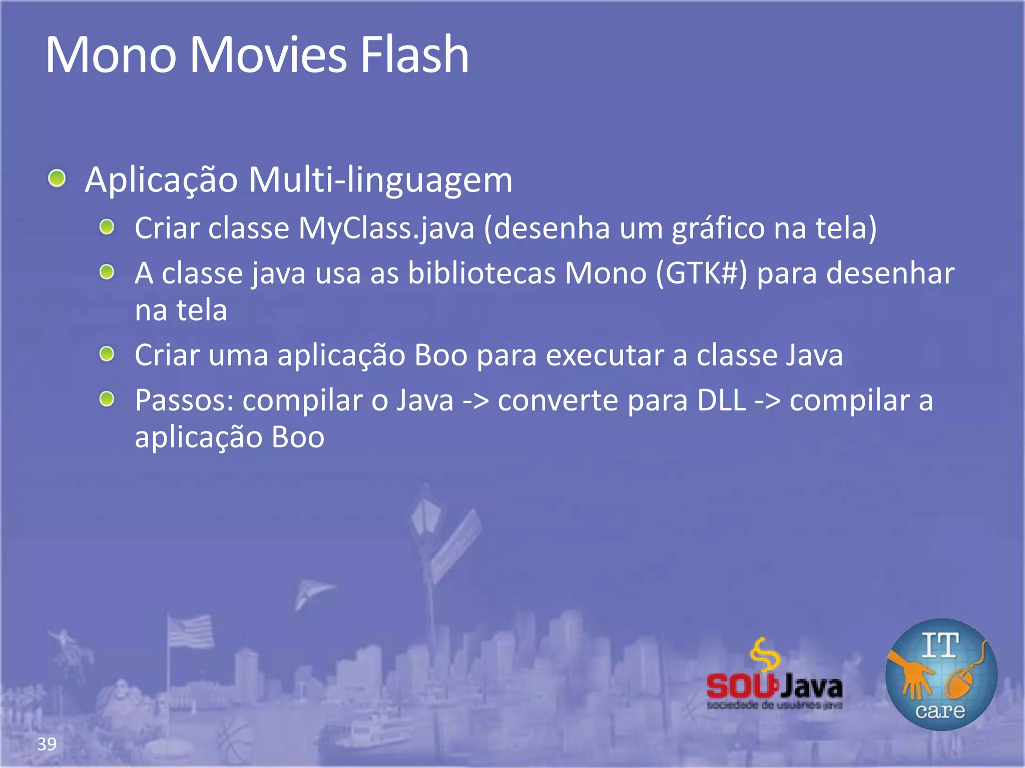 39
Mono Movies Flash
Aplicação Multi-linguagem
Criar classe MyClass.java (desenha um gráfico na tela)
A classe java usa as bibliotecas Mono (GTK#) para desenhar
na tela
Criar uma aplicação Boo para executar a classe Java
Passos: compilar o Java -> converte para DLL -> compilar a
aplicação Boo
 