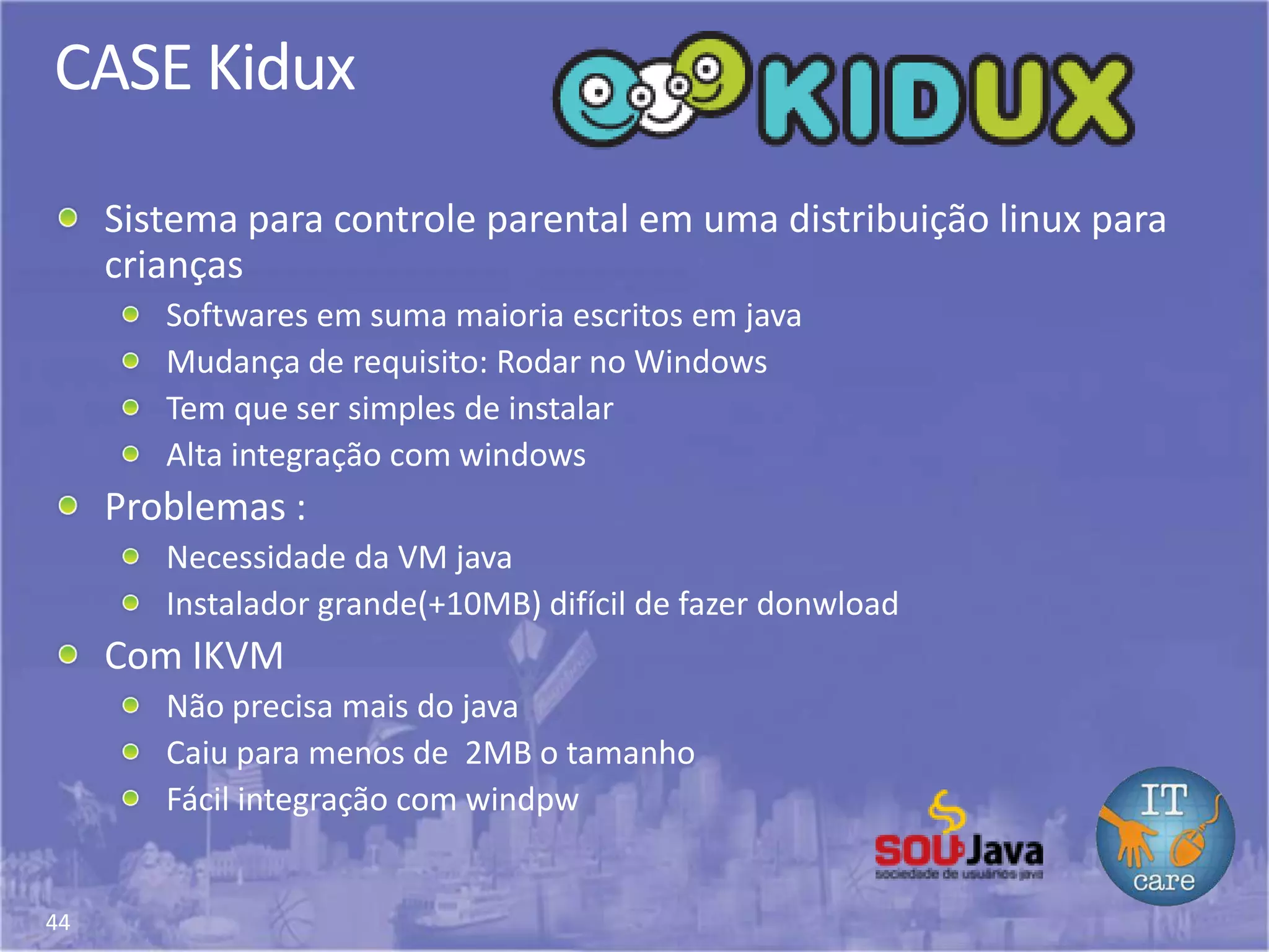 44
CASE Kidux
Sistema para controle parental em uma distribuição linux para
crianças
Softwares em suma maioria escritos em java
Mudança de requisito: Rodar no Windows
Tem que ser simples de instalar
Alta integração com windows
Problemas :
Necessidade da VM java
Instalador grande(+10MB) difícil de fazer donwload
Com IKVM
Não precisa mais do java
Caiu para menos de 2MB o tamanho
Fácil integração com windpw
 