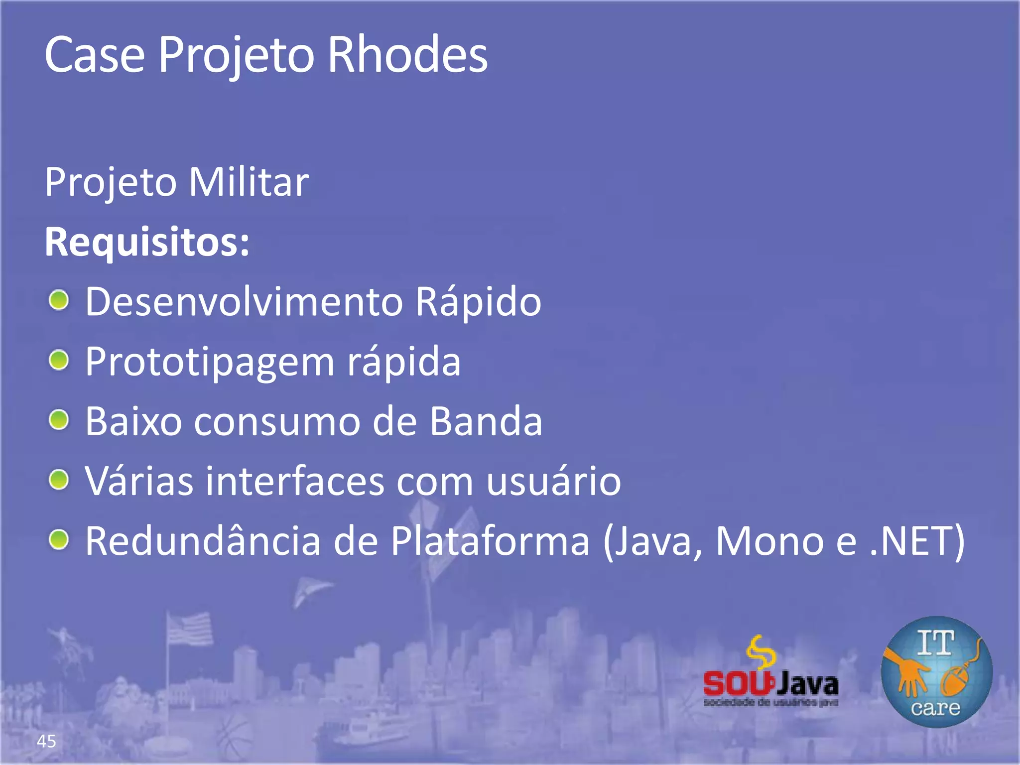 45
Case Projeto Rhodes
Projeto Militar
Requisitos:
Desenvolvimento Rápido
Prototipagem rápida
Baixo consumo de Banda
Várias interfaces com usuário
Redundância de Plataforma (Java, Mono e .NET)
 