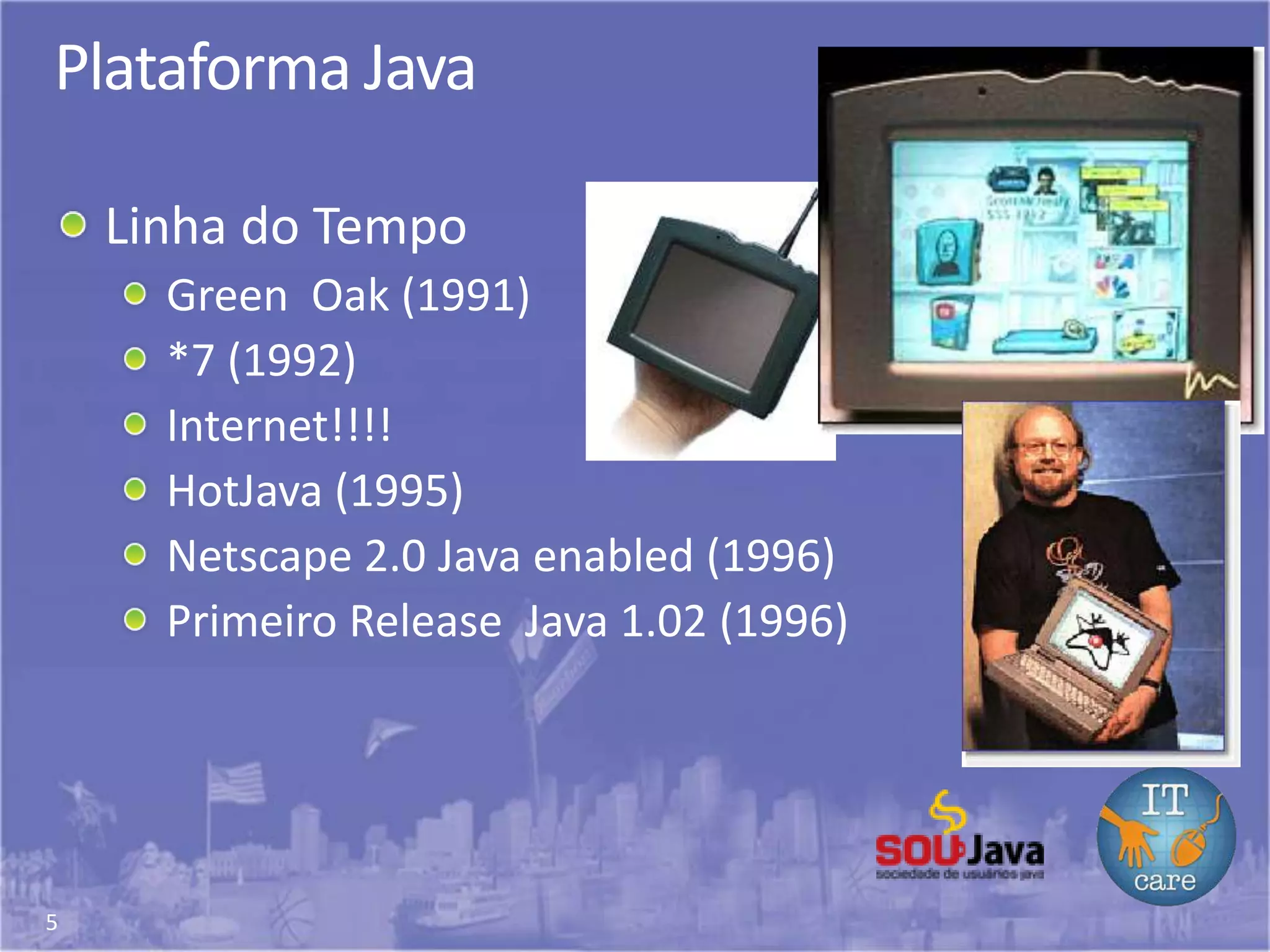 5
Plataforma Java
Linha do Tempo
Green Oak (1991)
*7 (1992)
Internet!!!!
HotJava (1995)
Netscape 2.0 Java enabled (1996)
Primeiro Release Java 1.02 (1996)
 