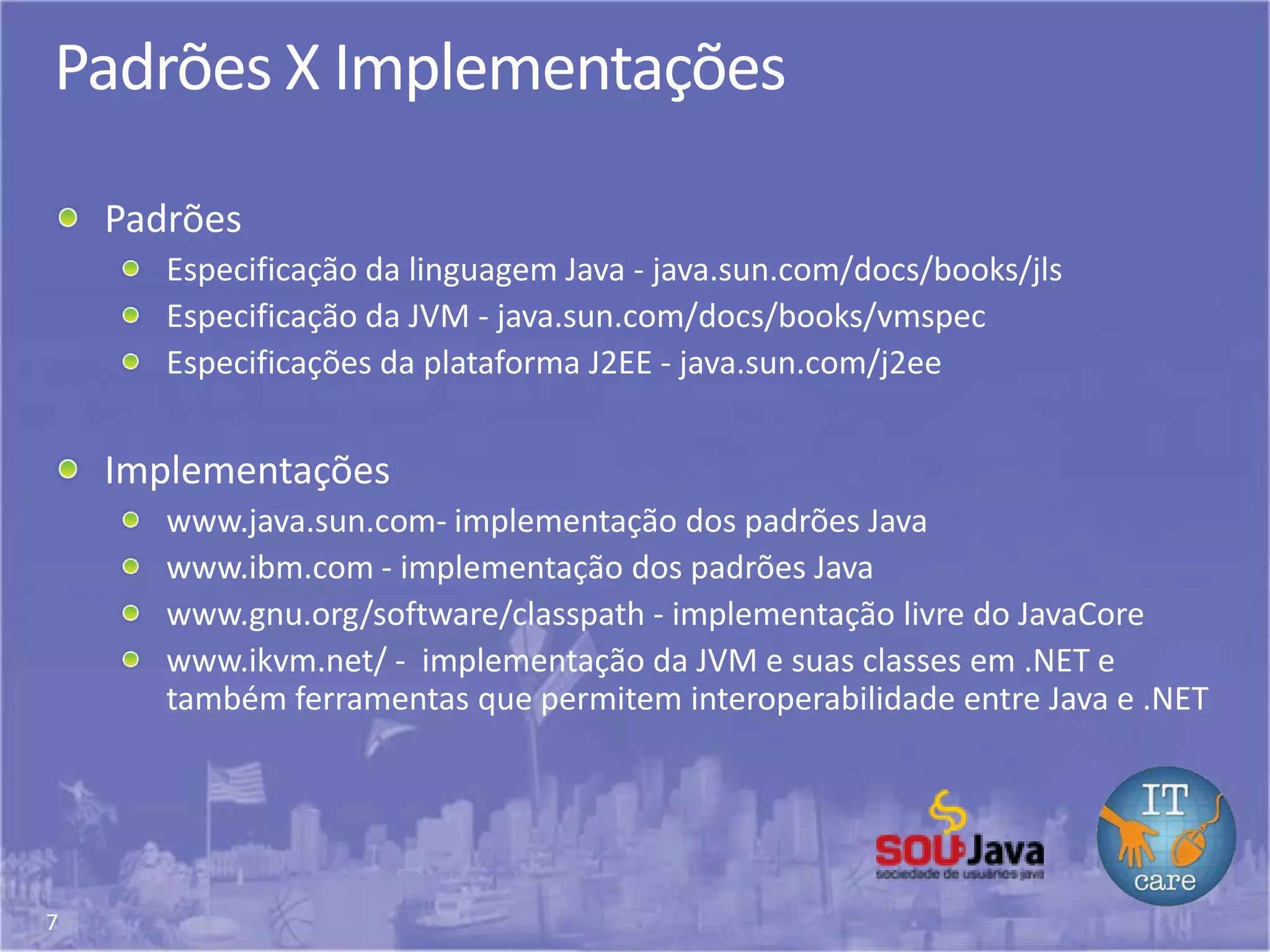 7
Padrões X Implementações
Padrões
Especificação da linguagem Java - java.sun.com/docs/books/jls
Especificação da JVM - java.sun.com/docs/books/vmspec
Especificações da plataforma J2EE - java.sun.com/j2ee
Implementações
www.java.sun.com- implementação dos padrões Java
www.ibm.com - implementação dos padrões Java
www.gnu.org/software/classpath - implementação livre do JavaCore
www.ikvm.net/ - implementação da JVM e suas classes em .NET e
também ferramentas que permitem interoperabilidade entre Java e .NET
 