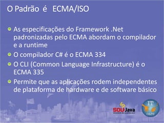 10
O Padrão é ECMA/ISO
As especificações do Framework .Net
padronizadas pelo ECMA abordam o compilador
e a runtime
O compilador C# é o ECMA 334
O CLI (Common Language Infrastructure) é o
ECMA 335
Permite que as aplicações rodem independentes
de plataforma de hardware e de software básico
 