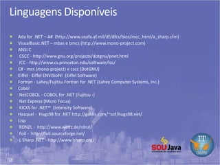 12
Linguagens Disponíveis
Ada for .NET – A# (http://www.usafa.af.mil/df/dfcs/bios/mcc_html/a_sharp.cfm)
VisualBasic.NET – mbas e bmcs (http://www.mono-project.com)
ANSI C
CSCC - http://www.gnu.org/projects/dotgnu/pnet.html
ICC - http://www.cs.princeton.edu/software/lcc/
C# - mcs (mono-project) e cscc (DotGNU)
Eiffel - Eiffel ENViSioN! (Eiffel Software)
Fortran - Lahey/Fujitsu Fortran for .NET (Lahey Computer Systems, Inc.)
Cobol
NetCOBOL - COBOL for .NET (Fujitsu -)
Net Express (Micro Focus)
KICKS for .NET™ (Intensity Software)
Hasquel - Hugs98 for .NET http://galois.com/~sof/hugs98.net/
Lisp
RDNZL - http://www.weitz.de/rdnzl/
Foil - http://foil.sourceforge.net/
L Sharp .NET - http://www.lsharp.org/
 
