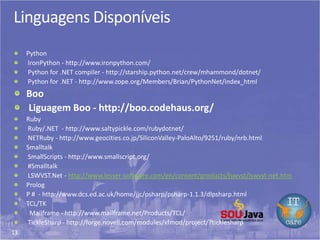 13
Linguagens Disponíveis
Python
IronPython - http://www.ironpython.com/
Python for .NET compiler - http://starship.python.net/crew/mhammond/dotnet/
Python for .NET - http://www.zope.org/Members/Brian/PythonNet/index_html
Boo
Liguagem Boo - http://boo.codehaus.org/
Ruby
Ruby/.NET - http://www.saltypickle.com/rubydotnet/
NETRuby - http://www.geocities.co.jp/SiliconValley-PaloAlto/9251/ruby/nrb.html
Smalltalk
SmallScripts - http://www.smallscript.org/
#Smalltalk
LSWVST.Net - http://www.lesser-software.com/en/content/products/lswvst/lswvst-net.htm
Prolog
P # - http://www.dcs.ed.ac.uk/home/jjc/psharp/psharp-1.1.3/dlpsharp.html
TCL/TK
Mailframe - http://www.mailframe.net/Products/TCL/
TickleSharp - http://forge.novell.com/modules/xfmod/project/?ticklesharp
 