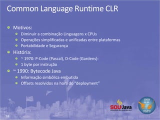 14
Common Language Runtime CLR
Motivos:
Diminuir a combinação Linguagens x CPUs
Operações simplificadas e unificadas entre plataformas
Portabilidade e Segurança
História:
~ 1970: P-Code (Pascal), D-Code (Gardens):
1 byte por instrução
~ 1990: Bytecode Java
Informação simbólica embutida
Offsets resolvidos na hora do “deployment”
 