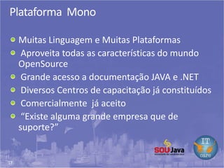 17
Plataforma Mono
Muitas Linguagem e Muitas Plataformas
Aproveita todas as características do mundo
OpenSource
Grande acesso a documentação JAVA e .NET
Diversos Centros de capacitação já constituídos
Comercialmente já aceito
“Existe alguma grande empresa que de
suporte?”
 
