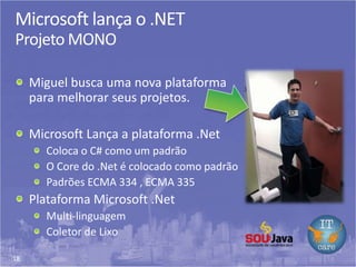 18
Microsoft lança o .NET
Projeto MONO
Miguel busca uma nova plataforma
para melhorar seus projetos.
Microsoft Lança a plataforma .Net
Coloca o C# como um padrão
O Core do .Net é colocado como padrão
Padrões ECMA 334 , ECMA 335
Plataforma Microsoft .Net
Multi-linguagem
Coletor de Lixo
 