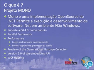 19
O que é ?
Projeto MONO
Mono é uma implementação OpenSource do
.NET Permite a execução e desenvolvimento de
software .Net em ambiente Não Windows.
Suporte a C# 4.0 como padrão
Parallel Framework
Performance
Large performance improvements
LLVM support has graduated to stable
Preview of the Generational Garbage Collector
Version 2.0 of the embedding API
WCF Routing
 