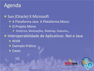 2
Agenda
Sun (Oracle) X Microsoft
A Plataforma Java A Plataforma Mono
O Projeto Mono
Histórico, Motivações, Rodmap, Features,,
Interoperabilidade de Aplicativos .Net e Java
IKVM
Exemplo Prático
Cases
 