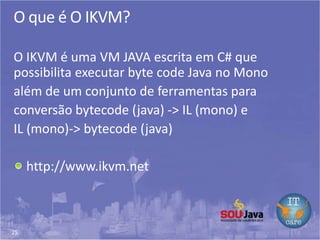 25
O que é O IKVM?
O IKVM é uma VM JAVA escrita em C# que
possibilita executar byte code Java no Mono
além de um conjunto de ferramentas para
conversão bytecode (java) -> IL (mono) e
IL (mono)-> bytecode (java)
http://www.ikvm.net
 