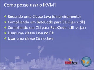 30
Como posso usar o IKVM?
Rodando uma Classe Java (dinamicamente)
Complilando um ByteCode para CLI (.jar->.dll)
Compilando um CLI para ByteCode (.dll -> .jar)
Usar uma classe Java no C#
Usar uma classe C# no Java
 