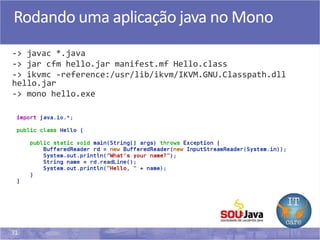31
Rodando uma aplicação java no Mono
-> javac *.java
-> jar cfm hello.jar manifest.mf Hello.class
-> ikvmc -reference:/usr/lib/ikvm/IKVM.GNU.Classpath.dll
hello.jar
-> mono hello.exe
 