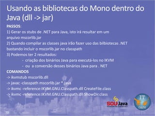 33
Usando as bibliotecas do Mono dentro do
Java (dll -> jar)
PASSOS:
1) Gerar os stubs de .NET para Java, isto irá resultar em um
arquivo mscorlib.jar
2) Quando compilar as classes java irão fazer uso das bilbiotecas .NET
bastando incluir o mscorlib.jar no classpath
3) Podemos ter 2 resultados:
- criação dos binários Java para executá-los no IKVM
- ou a conversão desses binários Java para . NET
COMANDOS
-> ikvmstub mscorlib.dll
-> javac -classpath mscorlib.jar *.java
-> ikvmc -reference:IKVM.GNU.Classpath.dll CreateFile.class
-> ikvmc -reference:IKVM.GNU.Classpath.dll ShowDir.class
 