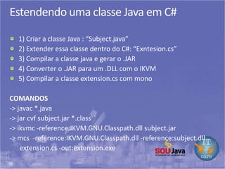 36
Estendendo uma classe Java em C#
1) Criar a classe Java : “Subject.java”
2) Extender essa classe dentro do C#: “Exntesion.cs”
3) Compilar a classe java e gerar o .JAR
4) Converter o .JAR para um .DLL com o IKVM
5) Compilar a classe extension.cs com mono
COMANDOS
-> javac *.java
-> jar cvf subject.jar *.class
-> ikvmc -reference:IKVM.GNU.Classpath.dll subject.jar
-> mcs -reference:IKVM.GNU.Classpath.dll -reference:subject.dll
extension.cs -out:extension.exe
 