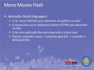 39
Mono Movies Flash
Aplicação Multi-linguagem
Criar classe MyClass.java (desenha um gráfico na tela)
A classe java usa as bibliotecas Mono (GTK#) para desenhar
na tela
Criar uma aplicação Boo para executar a classe Java
Passos: compilar o Java -> converte para DLL -> compilar a
aplicação Boo
 