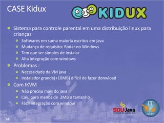 44
CASE Kidux
Sistema para controle parental em uma distribuição linux para
crianças
Softwares em suma maioria escritos em java
Mudança de requisito: Rodar no Windows
Tem que ser simples de instalar
Alta integração com windows
Problemas :
Necessidade da VM java
Instalador grande(+10MB) difícil de fazer donwload
Com IKVM
Não precisa mais do java
Caiu para menos de 2MB o tamanho
Fácil integração com windpw
 