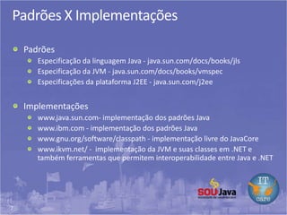 7
Padrões X Implementações
Padrões
Especificação da linguagem Java - java.sun.com/docs/books/jls
Especificação da JVM - java.sun.com/docs/books/vmspec
Especificações da plataforma J2EE - java.sun.com/j2ee
Implementações
www.java.sun.com- implementação dos padrões Java
www.ibm.com - implementação dos padrões Java
www.gnu.org/software/classpath - implementação livre do JavaCore
www.ikvm.net/ - implementação da JVM e suas classes em .NET e
também ferramentas que permitem interoperabilidade entre Java e .NET
 