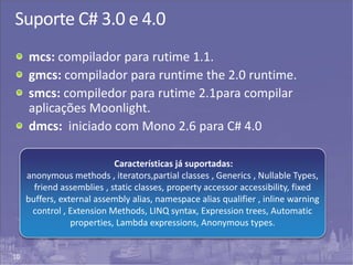 10
Suporte C# 3.0 e 4.0
mcs: compilador para rutime 1.1.
gmcs: compilador para runtime the 2.0 runtime.
smcs: compiledor para rutime 2.1para compilar
aplicações Moonlight.
dmcs: iniciado com Mono 2.6 para C# 4.0
Características já suportadas:
anonymous methods , iterators,partial classes , Generics , Nullable Types,
friend assemblies , static classes, property accessor accessibility, fixed
buffers, external assembly alias, namespace alias qualifier , inline warning
control , Extension Methods, LINQ syntax, Expression trees, Automatic
properties, Lambda expressions, Anonymous types.
 