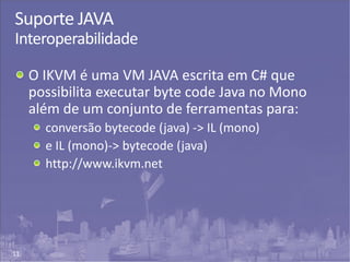 11
Suporte JAVA
Interoperabilidade
O IKVM é uma VM JAVA escrita em C# que
possibilita executar byte code Java no Mono
além de um conjunto de ferramentas para:
conversão bytecode (java) -> IL (mono)
e IL (mono)-> bytecode (java)
http://www.ikvm.net
 