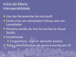 15
Início do Mono
Interoperabilidade
Uso das ferramentas da microsoft
Como criar um compilador Csharp sem um
compilador.
Primeira versão do mcs foi escrita no Visual
Studio.
Inicialmente
5 engenheiros, Foco em aplicações desktop
Toda a infra-estrutura do mono é escrita em C#
 