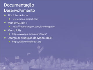20
Documentação
Desenvolvimento
Site intenacional :
www.mono-project.com
MonkeyGuide :
http://mono-project.com/Monkeyguide
Mono APIs :
http://www.go-mono.com/docs/
Esforço de tradução do Mono Brasil
http://www.monobrasil.org
 
