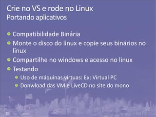 22
Crie no VS e rode no Linux
Portando aplicativos
Compatibilidade Binária
Monte o disco do linux e copie seus binários no
linux
Compartilhe no windows e acesso no linux
Testando
Uso de máquinas virtuas: Ex: Virtual PC
Donwload das VM e LiveCD no site do mono
 