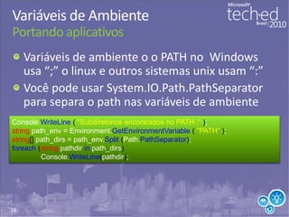 24
Variáveis de Ambiente
Portando aplicativos
Variáveis de ambiente o o PATH no Windows
usa “;” o linux e outros sistemas unix usam “:”
Você pode usar System.IO.Path.PathSeparator
para separa o path nas variáveis de ambiente
Console.WriteLine ( "Subdiretorios encontrados no PATH :“ );
string path_env = Environment.GetEnvironmentVariable ( "PATH“ );
string[] path_dirs = path_env.Split (Path.PathSeparator);
foreach (string pathdir in path_dirs)
Console.WriteLine(pathdir);
 