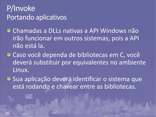 25
P/Invoke
Portando aplicativos
Chamadas a DLLs nativas a API Windows não
irão funcionar em outros sistemas, pois a API
não está la.
Caso você dependa de bibliotecas em C, você
deverá substituir por equivalentes no ambiente
Linux.
Sua aplicação deverá identificar o sistema que
está rodando e chavear entre as bibliotecas.
 