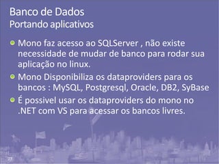 27
Banco de Dados
Portando aplicativos
Mono faz acesso ao SQLServer , não existe
necessidade de mudar de banco para rodar sua
aplicação no linux.
Mono Disponibiliza os dataproviders para os
bancos : MySQL, Postgresql, Oracle, DB2, SyBase
É possivel usar os dataproviders do mono no
.NET com VS para acessar os bancos livres.
 