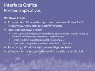 28
Interface Gráfica
Portando aplicativos
Windows.Forms
Atualmente o Mono esta suportando windows.Forms 1 e 2
http://www.mono-project.com/WinForms
Status do Windows.Forms:
Sem suporte a windows.forms rodando em múltiplos threads. Todos os
formulários devem ser criados no mesmo thread.
Temas windows suportados a partir do mono 2.2
Suporte de transparência no linux através do composite
Todo código Windows.Forms é em C# gerenciado
Windows.Forms é suportado no Mac a partir da versão 1.9
 